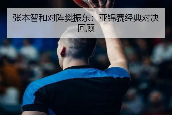 张本智和对阵樊振东:亚锦赛经典对决回顾